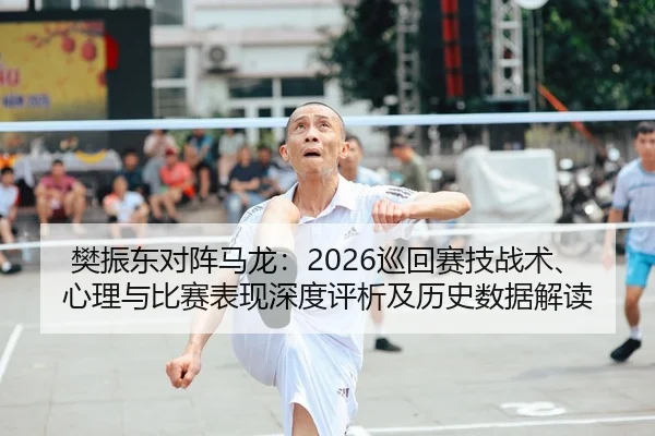 樊振东对阵马龙：2026巡回赛技战术、心理与比赛表现深度评析及历史数据解读